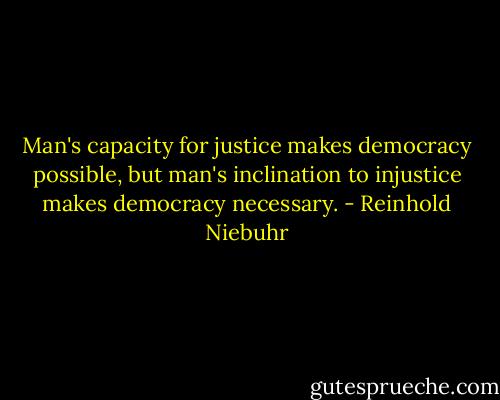 Man's capacity for justice makes democracy possible, but man's inclination to injustice makes democracy necessary. - Reinhold Niebuhr
