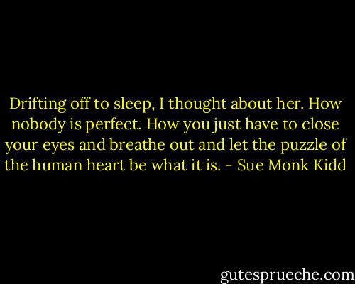 Drifting off to sleep, I thought about her. How nobody is perfect. How you just have to close your eyes and breathe out and let the puzzle of the human heart be what it is. - Sue Monk Kidd