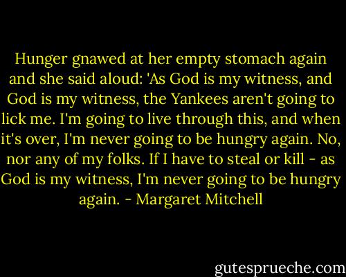 Hunger gnawed at her empty stomach again and she said aloud: 'As God is my witness, and God is my witness, the Yankees aren't going to lick me. I'm going to live through this, and when it's over, I'm never going to be hungry again. No, nor any of my folks. If I have to steal or kill - as God is my witness, I'm never going to be hungry again. - Margaret Mitchell