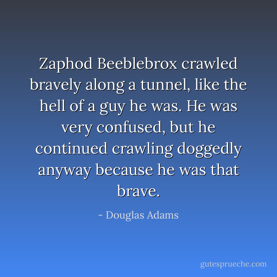 Zaphod Beeblebrox crawled bravely along a tunnel, like the hell of a guy he was. He was very confused, but he continued crawling doggedly anyway because he was that brave. - Douglas Adams