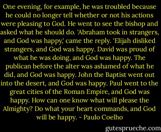 One evening, for example, he was troubled because he could no longer tell whether or not his actions were pleasing to God. He went to see the bishop and asked what he should do.<br />'Abraham took in strangers, and God was happy,' came the reply. 'Elijah disliked strangers, and God was happy. David was proud of what he was doing, and God was happy. The publican before the alter was ashamed of what he did, and God was happy. John the Baptist went out into the desert, and God was happy. Paul went to the great cities of the Roman Empire, and God was happy. How can one know what will please the Almighty? Do what your heart commands, and God will be happy. - Paulo Coelho
