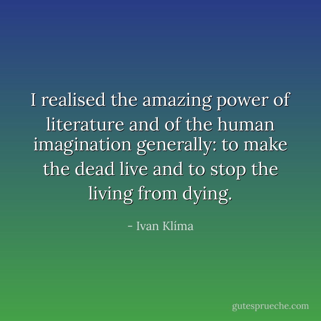I realised the amazing power of literature and of the human imagination generally: to make the dead live and to stop the living from dying. - Ivan Klíma
