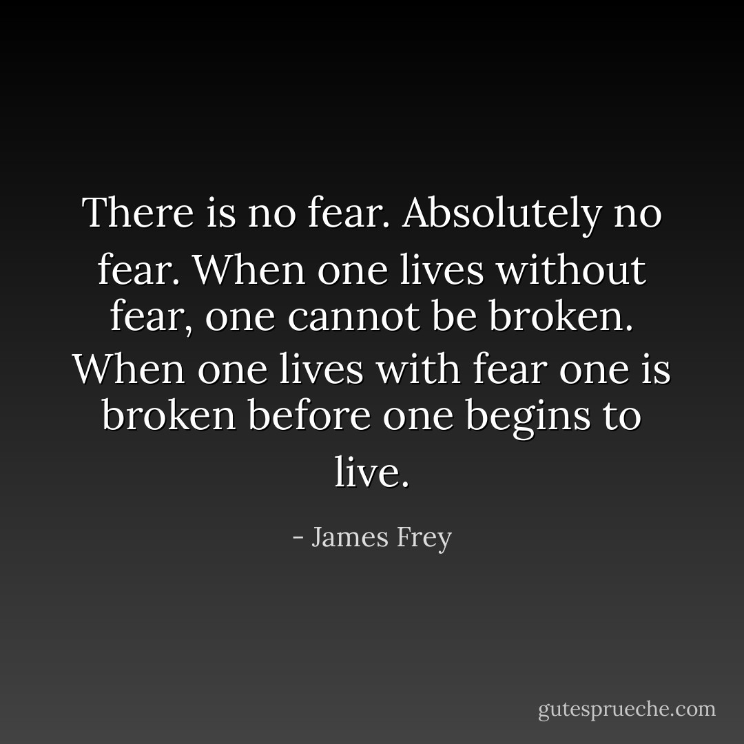 There is no fear. Absolutely no fear. When one lives without fear, one cannot be broken. When one lives with fear one is broken before one begins to live. - James Frey