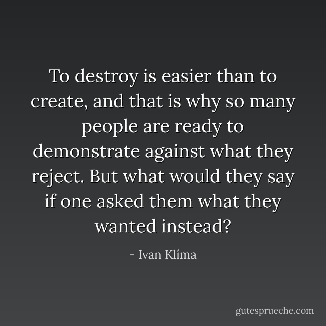 To destroy is easier than to create, and that is why so many people are ready to demonstrate against what they reject. But what would they say if one asked them what they wanted instead? - Ivan Klíma