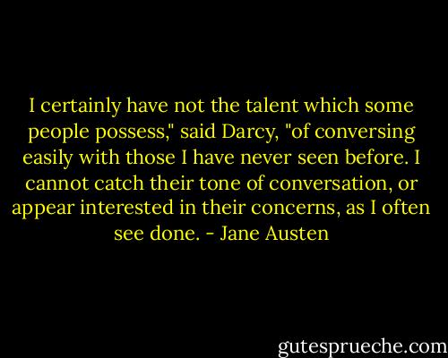 I certainly have not the talent which some people possess," said Darcy, "of conversing easily with those I have never seen before. I cannot catch their tone of conversation, or appear interested in their concerns, as I often see done. - Jane Austen