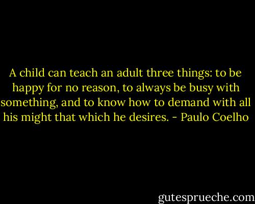 A child can teach an adult three things: to be happy for no reason, to always be busy with something, and to know how to demand with all his might that which he desires. - Paulo Coelho
