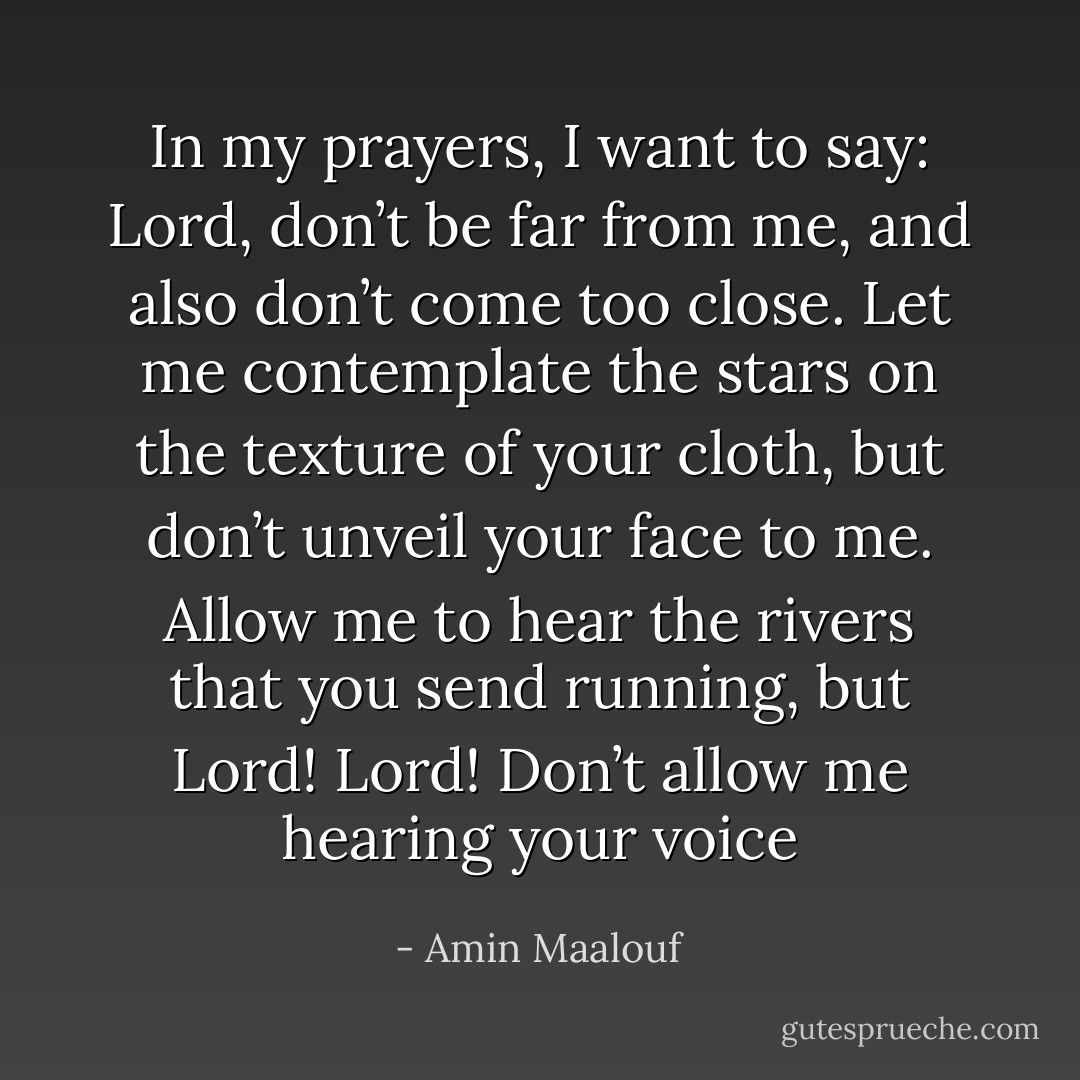 In my prayers, I want to say: Lord, don’t be far from me, and also don’t come too close. Let me contemplate the stars on the texture of your cloth, but don’t unveil your face to me. Allow me to hear the rivers that you send running, but Lord! Lord! Don’t allow me hearing your voice - Amin Maalouf