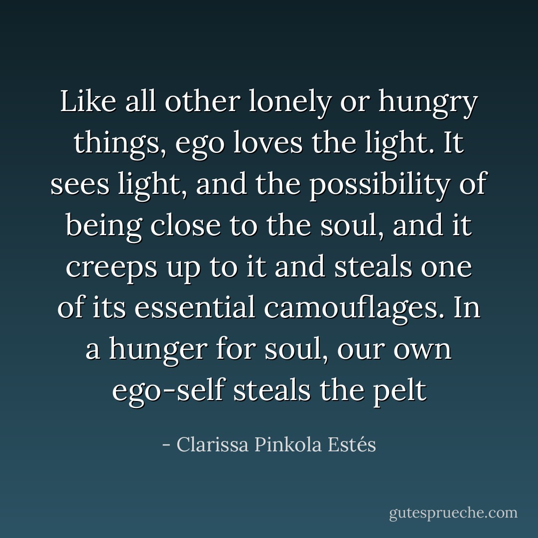 Like all other lonely or hungry things, ego loves the light. It sees light, and the possibility of being close to the soul, and it creeps up to it and steals one of its essential camouflages. In a hunger for soul, our own ego-self steals the pelt - Clarissa Pinkola Estés