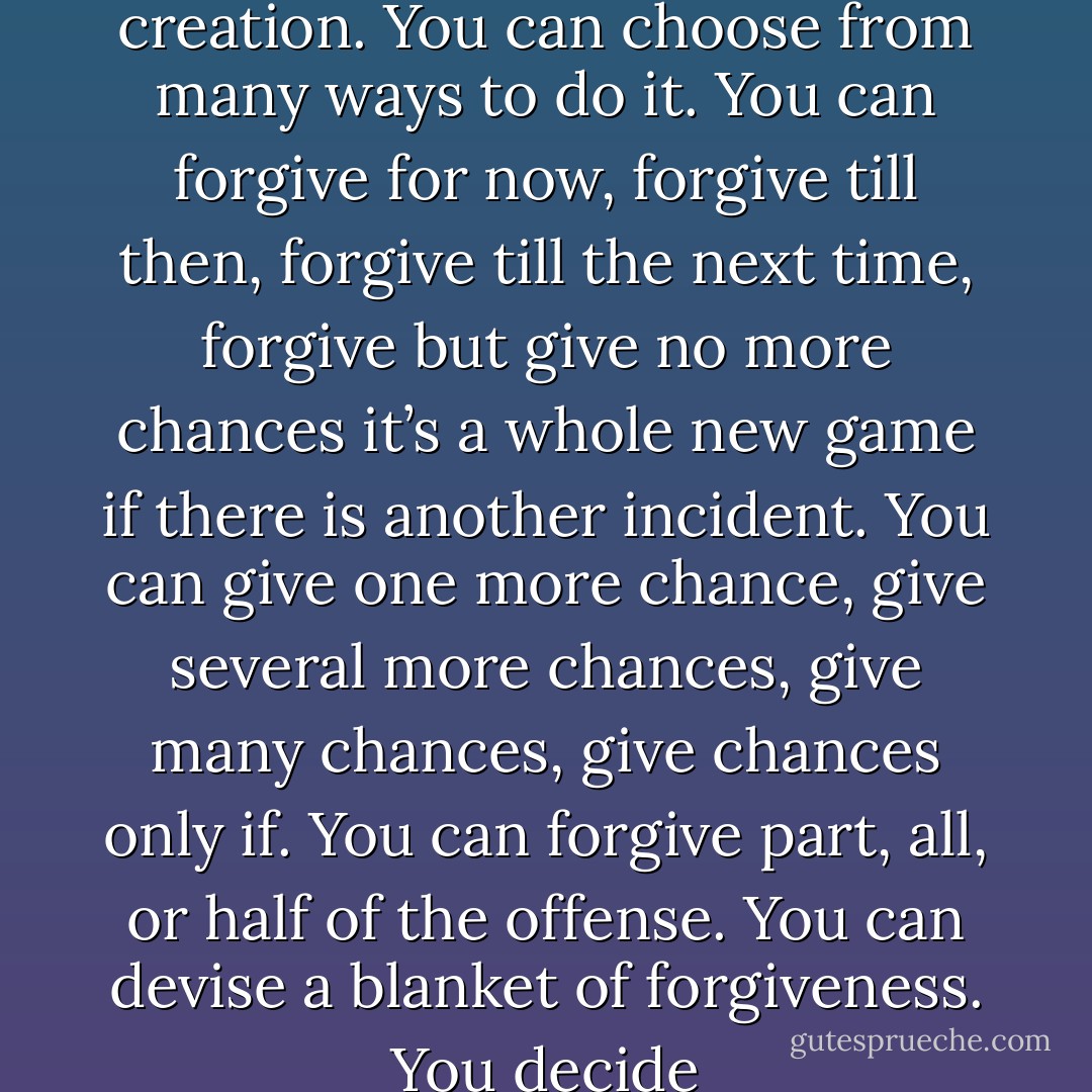 Forgiveness is an act of creation. You can choose from many ways to do it. You can forgive for now, forgive till then, forgive till the next time, forgive but give no more chances it’s a whole new game if there is another incident. You can give one more chance, give several more chances, give many chances, give chances only if. You can forgive part, all, or half of the offense. You can devise a blanket of forgiveness. You decide - Clarissa Pinkola Estés