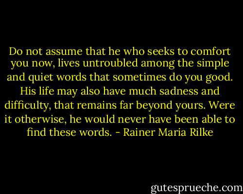 Do not assume that he who seeks to comfort you now, lives untroubled among the simple and quiet words that sometimes do you good. His life may also have much sadness and difficulty, that remains far beyond yours. Were it otherwise, he would never have been able to find these words. - Rainer Maria Rilke