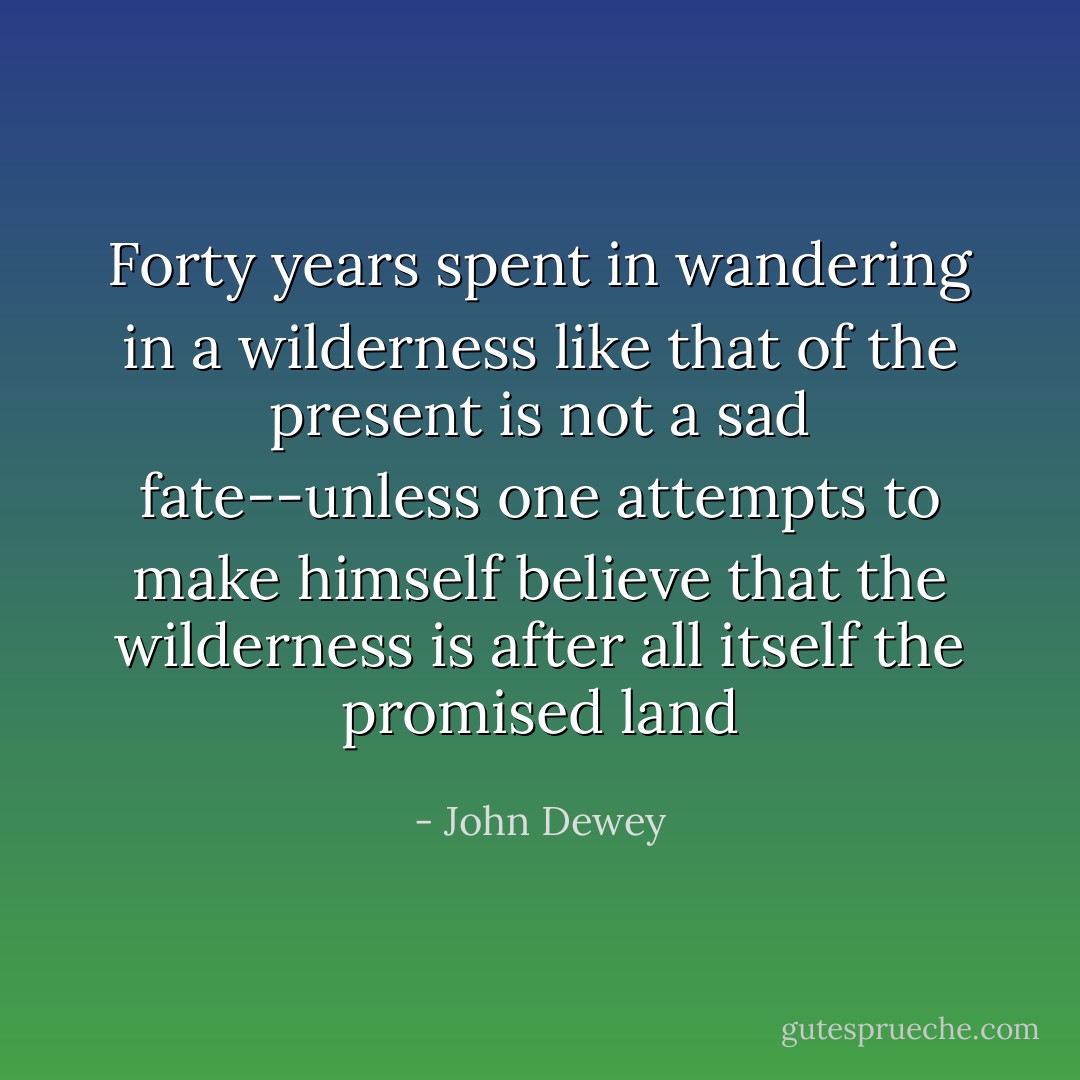Forty years spent in wandering in a wilderness like that of the present is not a sad fate--unless one attempts to make himself believe that the wilderness is after all itself the promised land - John Dewey