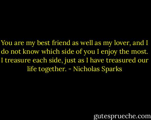 You are my best friend as well as my lover, and I do not know which side of you I enjoy the most. I treasure each side, just as I have treasured our life together. - Nicholas Sparks