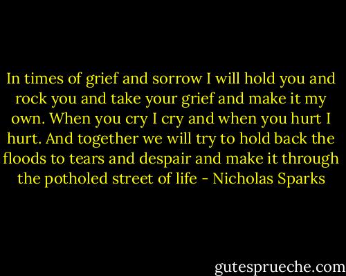 In times of grief and sorrow I will hold you and rock you and take your grief and make it my own. When you cry I cry and when you hurt I hurt. And together we will try to hold back the floods to tears and despair and make it through the potholed street of life - Nicholas Sparks