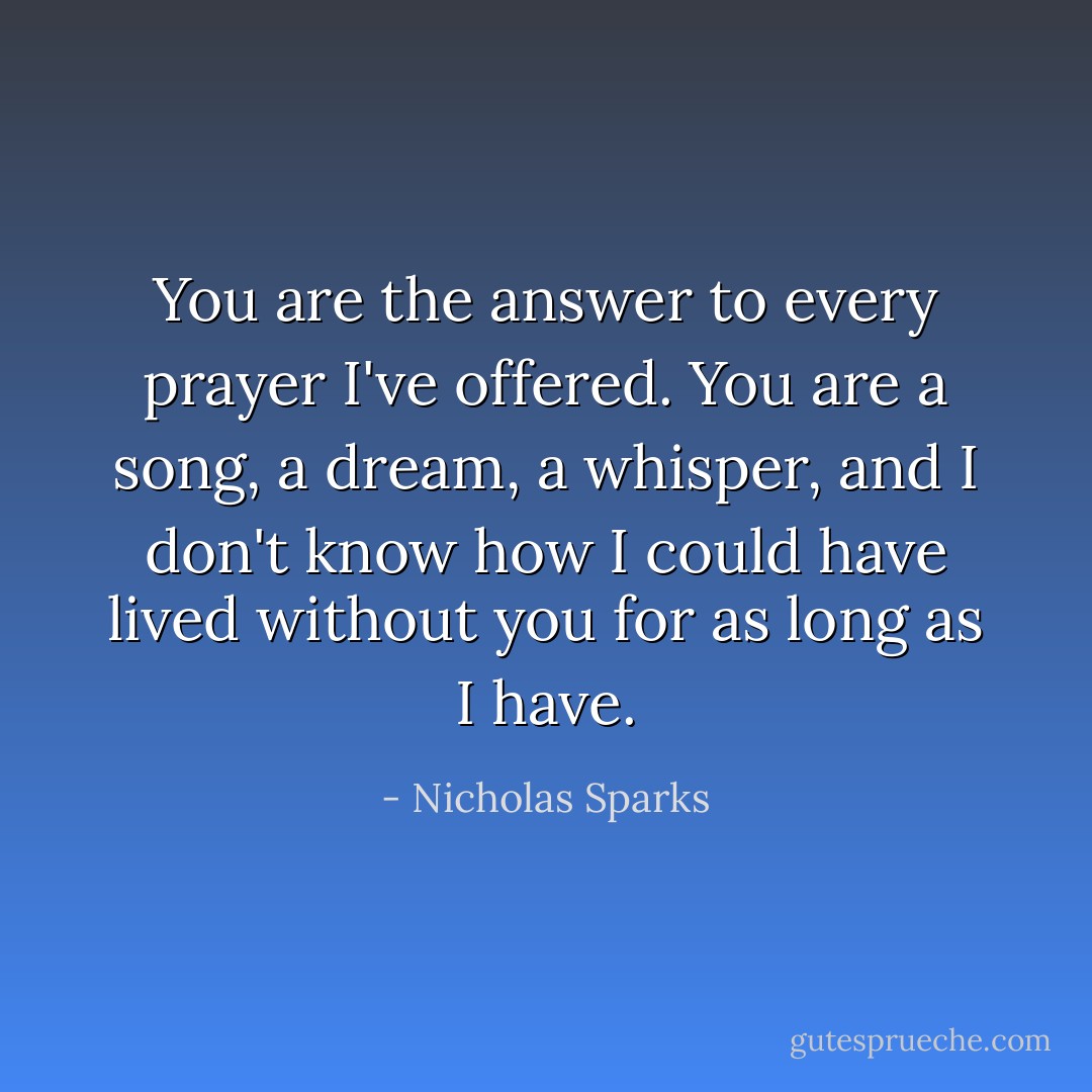 You are the answer to every prayer I've offered. You are a song, a dream, a whisper, and I don't know how I could have lived without you for as long as I have. - Nicholas Sparks