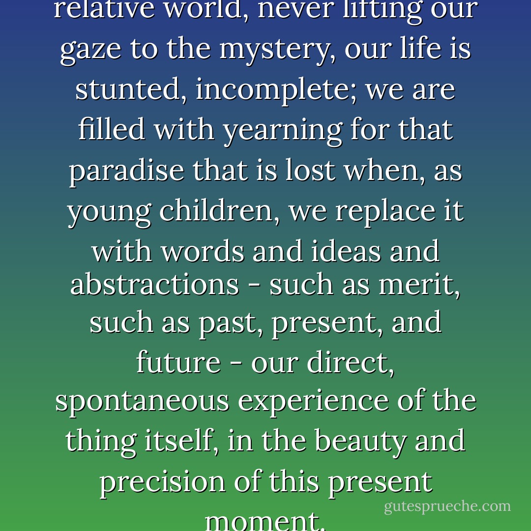 When we are mired in the relative world, never lifting our gaze to the mystery, our life is stunted, incomplete; we are filled with yearning for that paradise that is lost when, as young children, we replace it with words and ideas and abstractions - such as merit, such as past, present, and future - our direct, spontaneous experience of the thing itself, in the beauty and precision of this present moment. - Peter Matthiessen