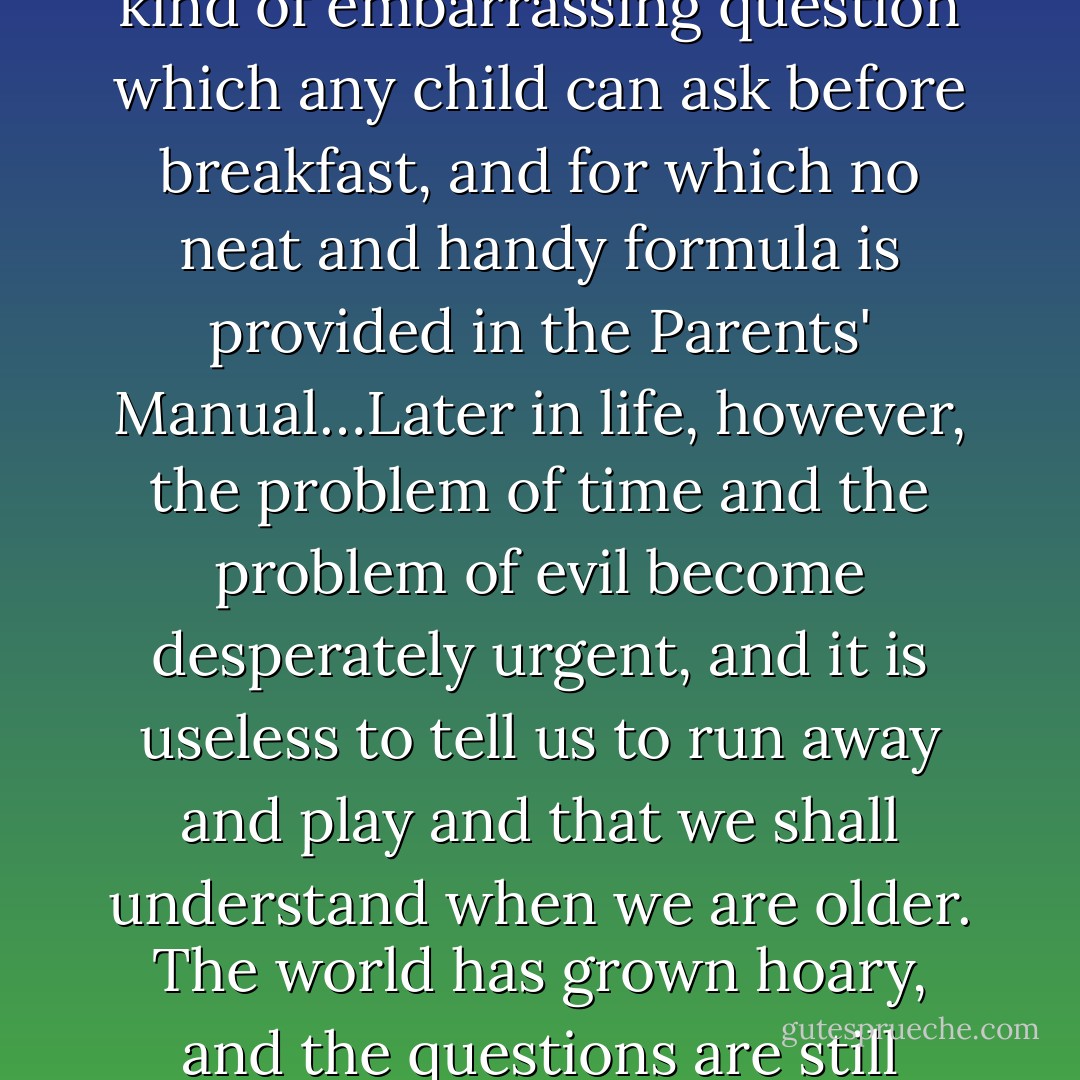 If God made everything, did He make the Devil?' This is the kind of embarrassing question which any child can ask before breakfast, and for which no neat and handy formula is provided in the Parents' Manual…Later in life, however, the problem of time and the problem of evil become desperately urgent, and it is useless to tell us to run away and play and that we shall understand when we are older. The world has grown hoary, and the questions are still unanswered. - Dorothy L. Sayers