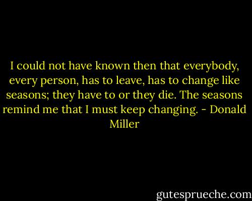 I could not have known then that everybody, every person, has to leave, has to change like seasons; they have to or they die. The seasons remind me that I must keep changing. - Donald Miller