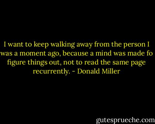 I want to keep walking away from the person I was a moment ago, because a mind was made fo figure things out, not to read the same page recurrently. - Donald Miller