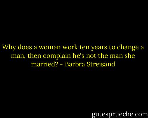 Why does a woman work ten years to change a man, then complain he's not the man she married? - Barbra Streisand