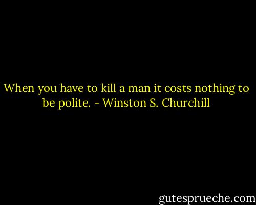 When you have to kill a man it costs nothing to be polite. - Winston S. Churchill