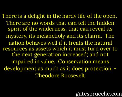 There is a delight in the hardy life of the open.<br /><br />There are no words that can tell the hidden spirit of the wilderness, that can reveal its mystery, its melancholy and its charm.<br /><br />The nation behaves well if it treats the natural resources as assets which it must turn over to the next generation increased; and not impaired in value.<br /><br />Conservation means development as much as it does protection. - Theodore Roosevelt