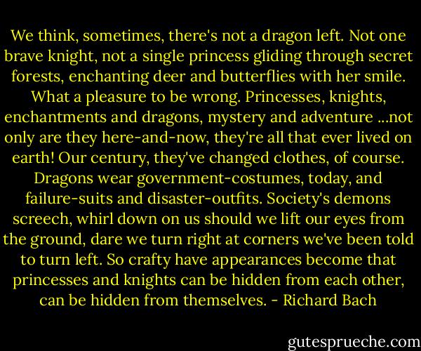 We think, sometimes, there's not a dragon left. Not one brave knight, not a single princess gliding through secret forests, enchanting deer and butterflies with her smile. What a pleasure to be wrong. Princesses, knights, enchantments and dragons, mystery and adventure ...not only are they here-and-now, they're all that ever lived on earth! Our century, they've changed clothes, of course. Dragons wear government-costumes, today, and failure-suits and disaster-outfits. Society's demons screech, whirl down on us should we lift our eyes from the ground, dare we turn right at corners we've been told to turn left. So crafty have appearances become that princesses and knights can be hidden from each other, can be hidden from themselves. - Richard Bach