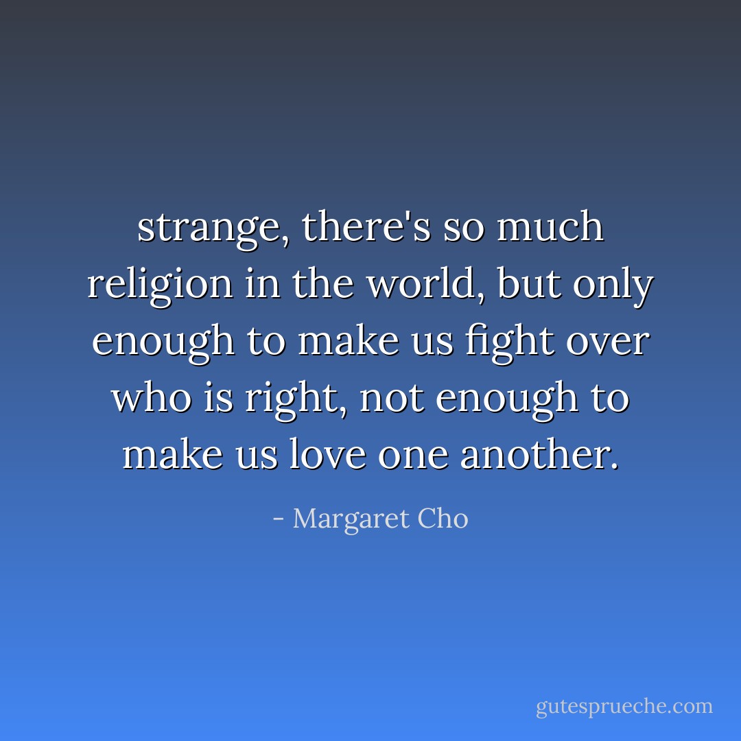 strange, there's so much religion in the world, but only enough to make us fight over who is right, not enough to make us love one another. - Margaret Cho