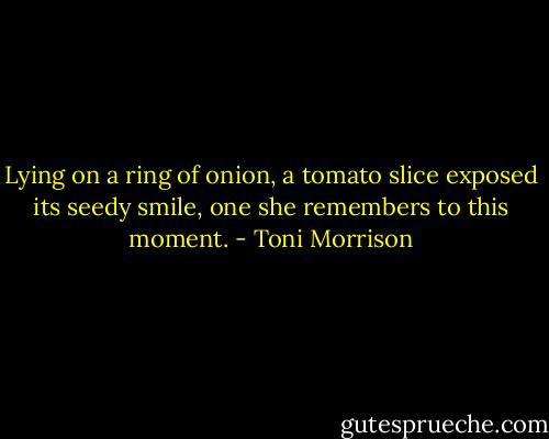 Lying on a ring of onion, a tomato slice exposed its seedy smile, one she remembers to this moment. - Toni Morrison