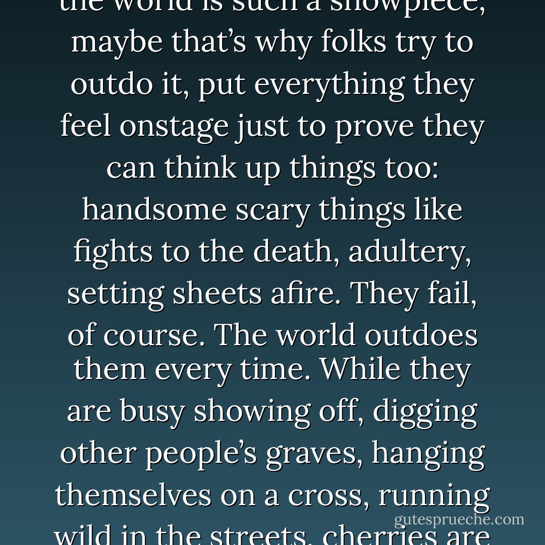 Young people, Lord. Do they still call it infatuation? That magic ax that chops away the world in one blow, leaving only the couple standing there trembling? Whatever they call it, it leaps over anything, takes the biggest chair, the largest slice, rules the ground wherever it walks, from a mansion to a swamp, and its selfishness is its beauty. Before I was reduced to singsong, I saw all kinds of mating. Most are two-night stands trying to last a season. Some, the riptide ones, claim exclusive right to the real name, even though everybody drowns in its wake. People with no imagination feed it with sex—the clown of love. They don’t know the real kinds, the better kinds, where losses are cut and everybody benefits. It takes a certain intelligence to love like that—softly, without props. But the world is such a showpiece, maybe that’s why folks try to outdo it, put everything they feel onstage just to prove they can think up things too: handsome scary things like fights to the death, adultery, setting sheets afire. They fail, of course. The world outdoes them every time. While they are busy showing off, digging other people’s graves, hanging themselves on a cross, running wild in the streets, cherries are quietly turning from greed to red, oysters are suffering pearls, and children are catching rain in their mouths expecting the drops to be cold but they’re not; they are warm and smell like pineapple before they get heavier and heavier, so heavy and fast they can’t be caught one at a time. Poor swimmers head for shore while strong ones wait for lightning’s silver veins. Bottle-green clouds sweep in, pushing the rain inland where palm trees pretend to be shocked by the wind. Women scatter shielding their hair and men bend low holding the women’s shoulders against their chests. I run too, finally. I say finally because I do like a good storm. I would be one of those people in the weather channel leaning into the wind while lawmen shout in megaphones: ‘Get moving! - Toni Morrison