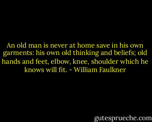 An old man is never at home save in his own garments: his own old thinking and beliefs; old hands and feet, elbow, knee, shoulder which he knows will fit. - William Faulkner