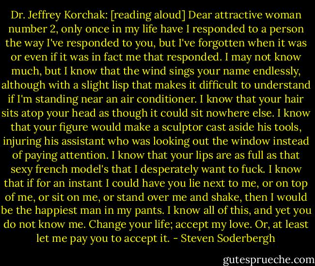 Dr. Jeffrey Korchak: [reading aloud] Dear attractive woman number 2, only once in my life have I responded to a person the way I've responded to you, but I've forgotten when it was or even if it was in fact me that responded. I may not know much, but I know that the wind sings your name endlessly, although with a slight lisp that makes it difficult to understand if I'm standing near an air conditioner. I know that your hair sits atop your head as though it could sit nowhere else. I know that your figure would make a sculptor cast aside his tools, injuring his assistant who was looking out the window instead of paying attention. I know that your lips are as full as that sexy french model's that I desperately want to fuck. I know that if for an instant I could have you lie next to me, or on top of me, or sit on me, or stand over me and shake, then I would be the happiest man in my pants. I know all of this, and yet you do not know me. Change your life; accept my love. Or, at least let me pay you to accept it. - Steven Soderbergh