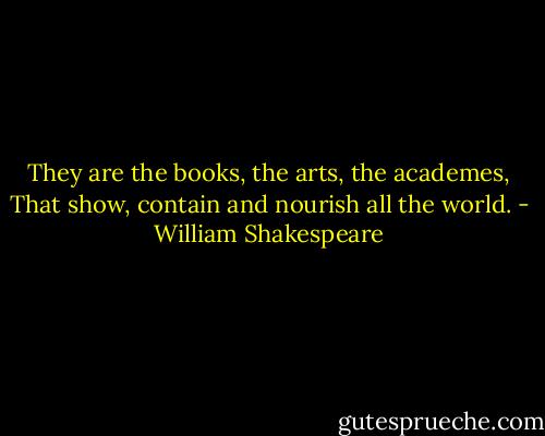 They are the books, the arts, the academes,<br />That show, contain and nourish all the world. - William Shakespeare