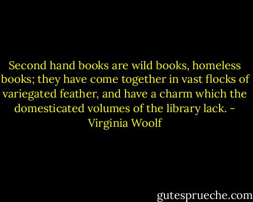 Second hand books are wild books, homeless books; they have come together in vast flocks of variegated feather, and have a charm which the domesticated volumes of the library lack. - Virginia Woolf