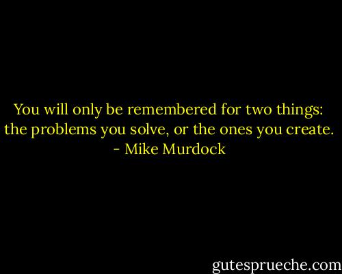 You will only be remembered for two things: the problems you solve, or the ones you create. - Mike Murdock