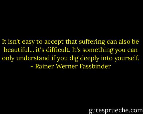 It isn't easy to accept that suffering can also be beautiful... it's difficult. It's something you can only understand if you dig deeply into yourself. - Rainer Werner Fassbinder