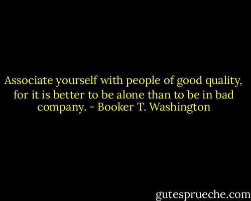 Associate yourself with people of good quality, for it is better to be alone than to be in bad company. - Booker T. Washington