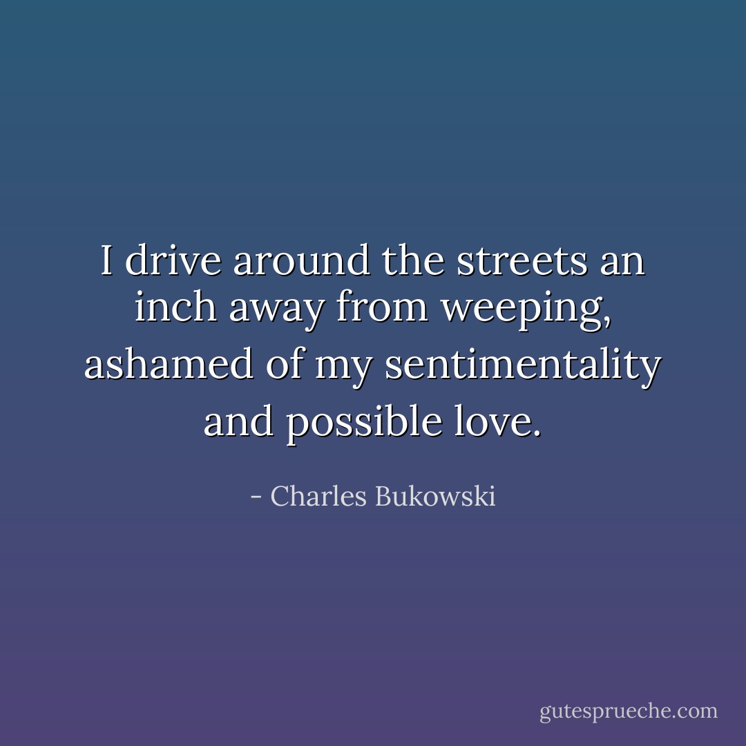 I drive around the streets<br />an inch away from weeping,<br />ashamed of my sentimentality and<br />possible love. - Charles Bukowski