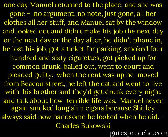 one day Manuel returned to the place, and<br />she was gone - <br />no argument, no note, just<br />gone, all her clothes<br />all her stuff, and<br />Manuel sat by the window and looked out<br />and didn't make his job<br />the next day or the<br />next day or<br />the day after, he<br />didn't phone in, he<br />lost his job, got a<br />ticket for parking, smoked<br />four hundred and sixty cigarettes, got<br />picked up for common drunk, bailed<br />out, went<br />to court and pleaded<br />guilty.<br /><br />when the rent was up he <br />moved from Beacon street, he<br />left the cat and went to live with <br />his brother and<br />they'd get drunk<br />every night<br />and talk about how<br /> terrible<br />life was.<br /><br />Manuel never again smoked<br />long slim cigars<br />because Shirley always said<br />how<br />handsome he looked<br />when he did. - Charles Bukowski
