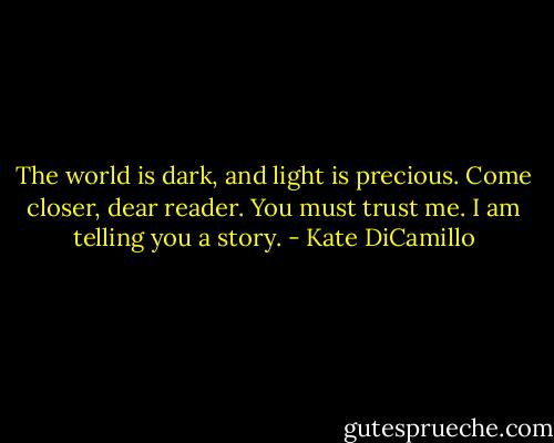 The world is dark, and light is precious.<br />Come closer, dear reader.<br />You must trust me.<br />I am telling you a story. - Kate DiCamillo