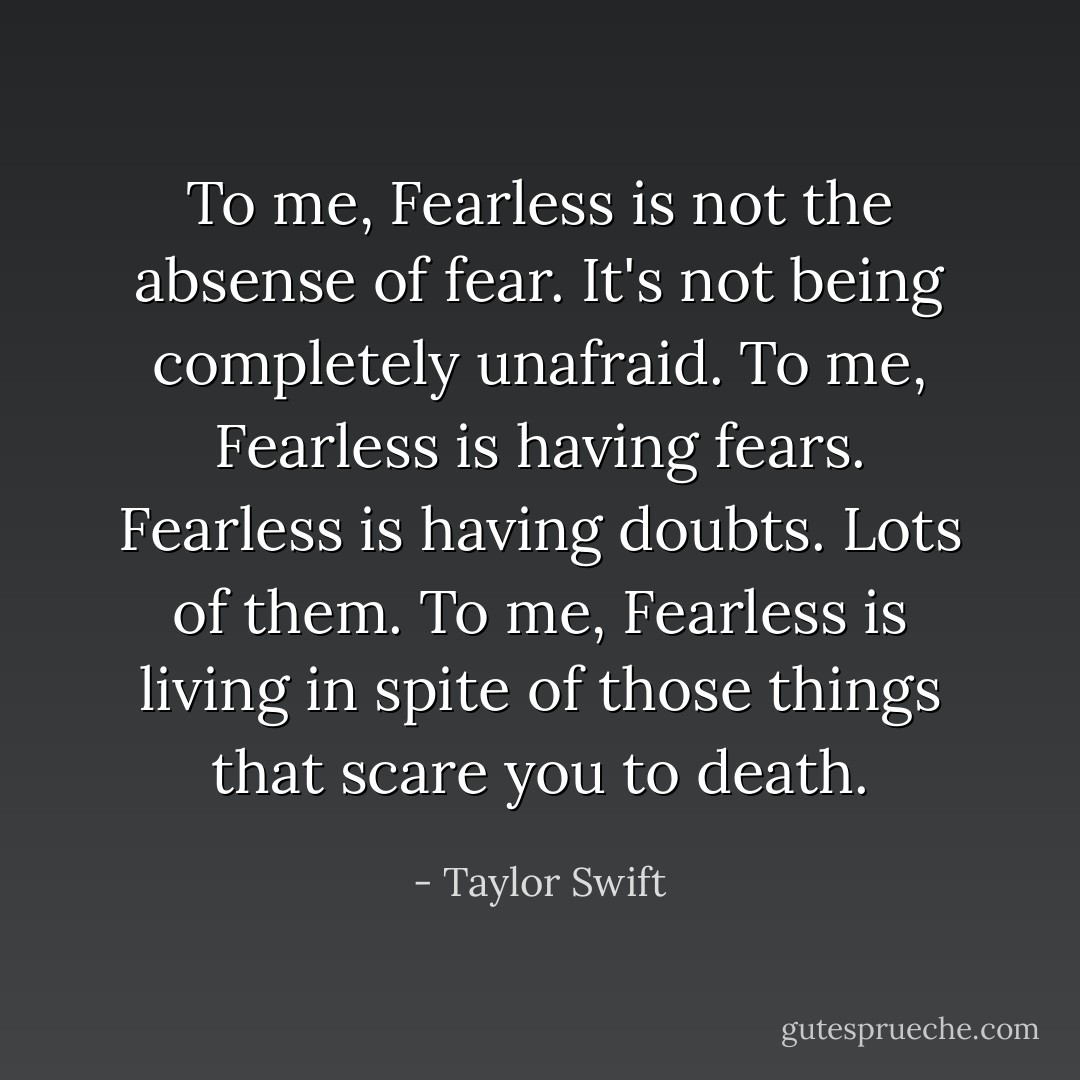 To me, Fearless is not the absense of fear. It's not being completely unafraid. To me, Fearless is having fears. Fearless is having doubts. Lots of them. To me, Fearless is living in spite of those things that scare you to death. - Taylor Swift
