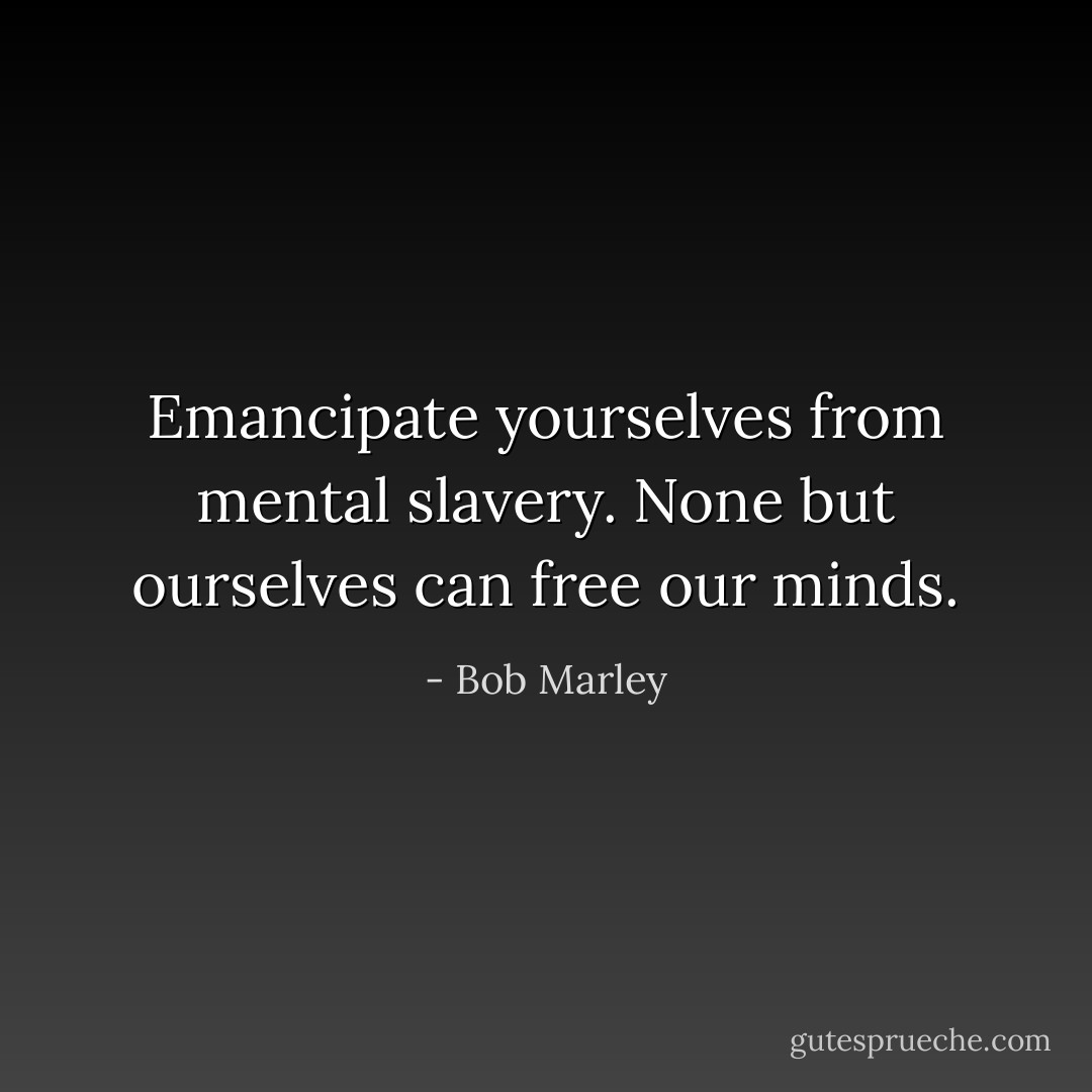 Emancipate yourselves from mental slavery.<br />None but ourselves can free our minds. - Bob Marley