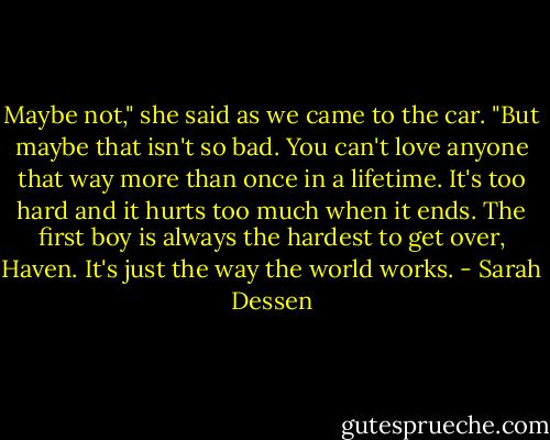 Maybe not," she said as we came to the car. "But maybe that isn't so bad. You can't love anyone that way more than once in a lifetime. It's too hard and it hurts too much when it ends. The first boy is always the hardest to get over, Haven. It's just the way the world works. - Sarah Dessen