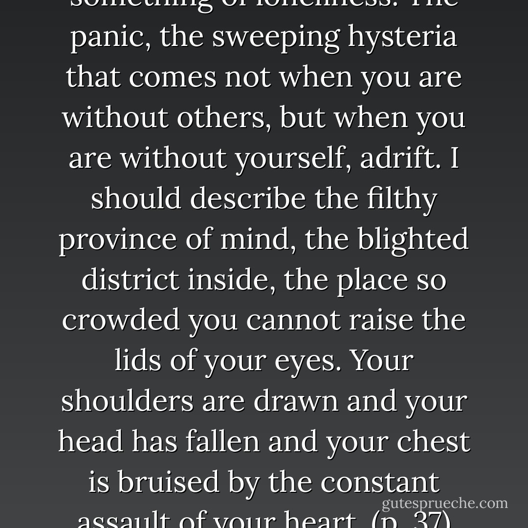 And loneliness. I should say something of loneliness. The panic, the sweeping hysteria that comes not when you are without others, but when you are without yourself, adrift. I should describe the filthy province of mind, the blighted district inside, the place so crowded you cannot raise the lids of your eyes. Your shoulders are drawn and your head has fallen and your chest is bruised by the constant assault of your heart. (p. 37) - Hilary Thayer Hamann