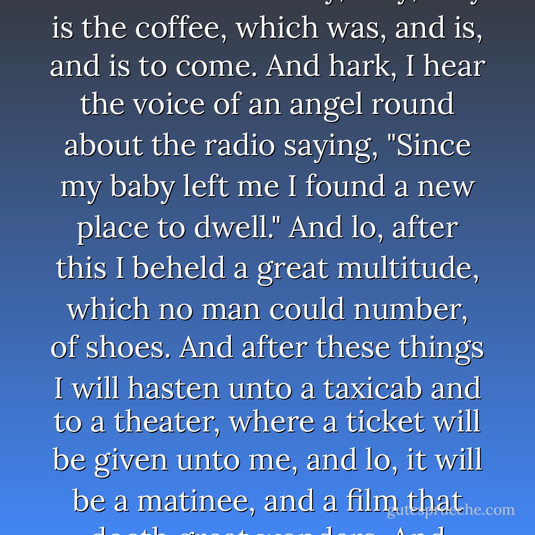 Heaven, such as it is, is right here on earth. Behold: my revelation: I stand at the door in the morning, and lo, there is a newspaper, in sight like unto an emerald. And holy, holy, holy is the coffee, which was, and is, and is to come. And hark, I hear the voice of an angel round about the radio saying, "Since my baby left me I found a new place to dwell." And lo, after this I beheld a great multitude, which no man could number, of shoes. And after these things I will hasten unto a taxicab and to a theater, where a ticket will be given unto me, and lo, it will be a matinee, and a film that doeth great wonders. And when it is finished, the heavens will open, and out will cometh a rain fragrant as myrrh, and yea, I have an umbrella. - Sarah Vowell