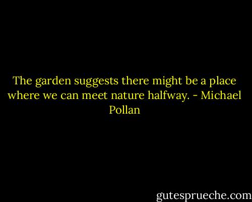 The garden suggests there might be a place where we can meet nature halfway. - Michael Pollan