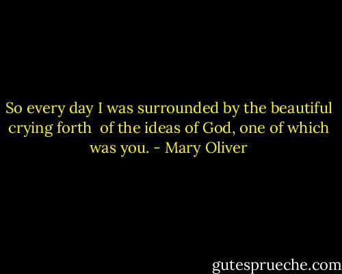 So every day<br />I was surrounded by the beautiful crying forth <br />of the ideas of God,<br />one of which was you. - Mary Oliver