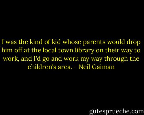 I was the kind of kid whose parents would drop him off at the local town library on their way to work, and I'd go and work my way through the children's area. - Neil Gaiman