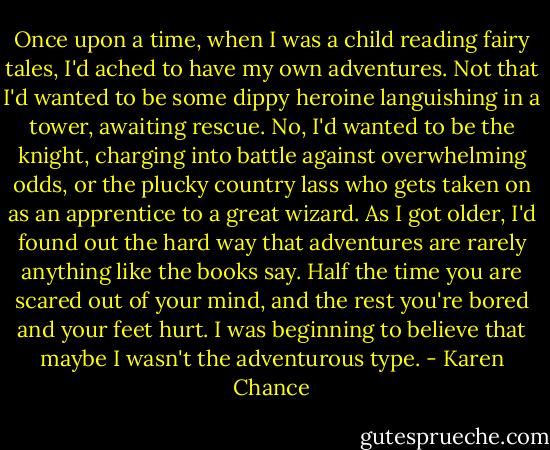 Once upon a time, when I was a child reading fairy tales, I'd ached to have my own adventures. Not that I'd wanted to be some dippy heroine languishing in a tower, awaiting rescue. No, I'd wanted to be the knight, charging into battle against overwhelming odds, or the plucky country lass who gets taken on as an apprentice to a great wizard. As I got older, I'd found out the hard way that adventures are rarely anything like the books say. Half the time you are scared out of your mind, and the rest you're bored and your feet hurt. I was beginning to believe that maybe I wasn't the adventurous type. - Karen Chance