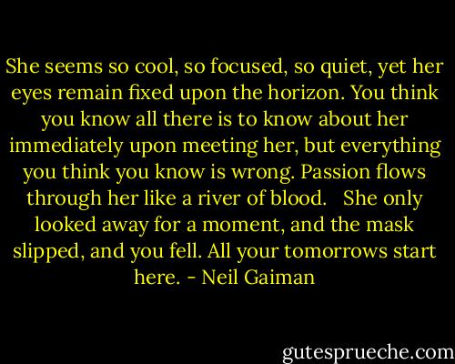 She seems so cool, so focused, so quiet, yet her eyes remain fixed upon the horizon. You think you know all there is to know about her immediately upon meeting her, but everything you think you know is wrong. Passion flows through her like a river of blood. <br /><br />She only looked away for a moment, and the mask slipped, and you fell. All your tomorrows start here. - Neil Gaiman