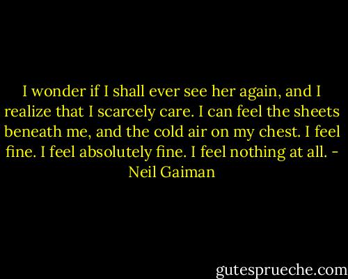 I wonder if I shall ever see her again, and I realize that I scarcely care. I can feel the sheets beneath me, and the cold air on my chest. I feel fine. I feel absolutely fine. I feel nothing at all. - Neil Gaiman
